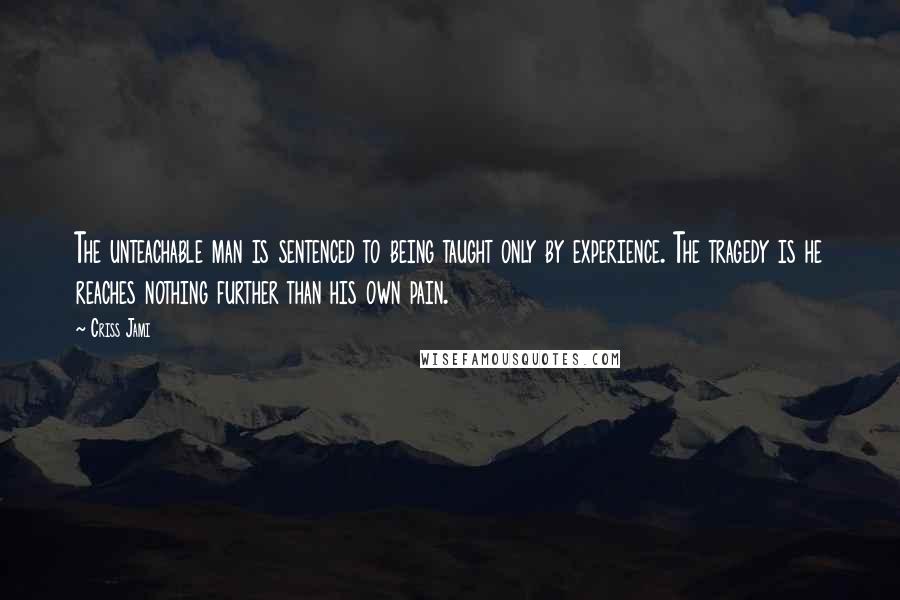 Criss Jami Quotes: The unteachable man is sentenced to being taught only by experience. The tragedy is he reaches nothing further than his own pain.