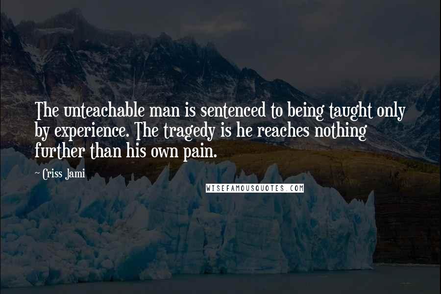 Criss Jami Quotes: The unteachable man is sentenced to being taught only by experience. The tragedy is he reaches nothing further than his own pain.