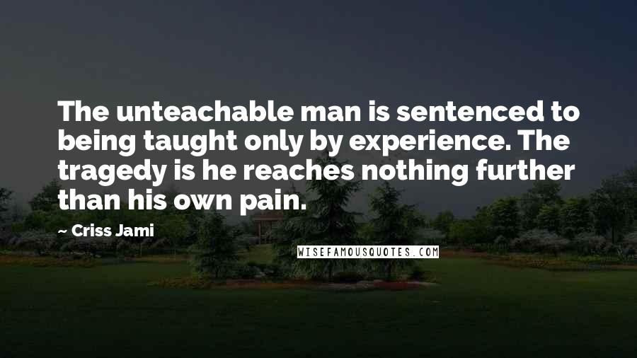 Criss Jami Quotes: The unteachable man is sentenced to being taught only by experience. The tragedy is he reaches nothing further than his own pain.