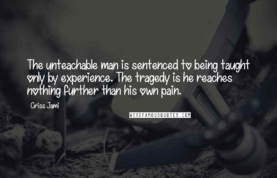 Criss Jami Quotes: The unteachable man is sentenced to being taught only by experience. The tragedy is he reaches nothing further than his own pain.