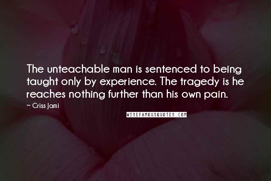 Criss Jami Quotes: The unteachable man is sentenced to being taught only by experience. The tragedy is he reaches nothing further than his own pain.