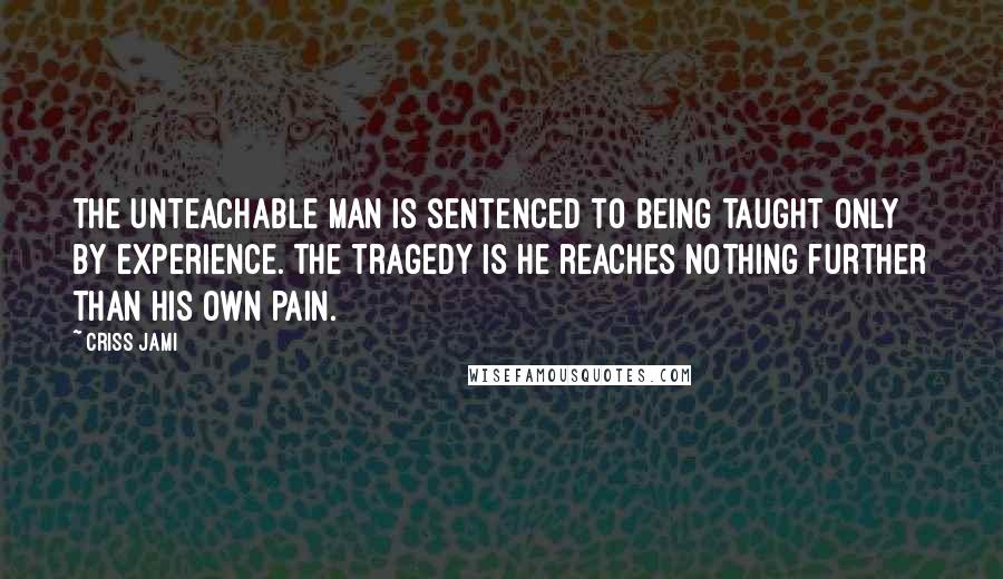 Criss Jami Quotes: The unteachable man is sentenced to being taught only by experience. The tragedy is he reaches nothing further than his own pain.