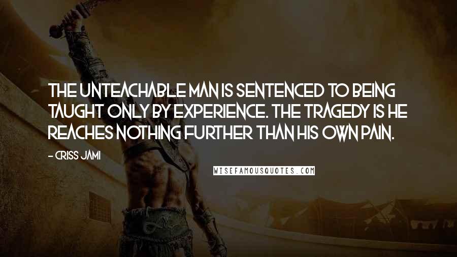 Criss Jami Quotes: The unteachable man is sentenced to being taught only by experience. The tragedy is he reaches nothing further than his own pain.
