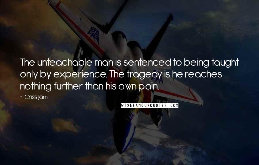 Criss Jami Quotes: The unteachable man is sentenced to being taught only by experience. The tragedy is he reaches nothing further than his own pain.