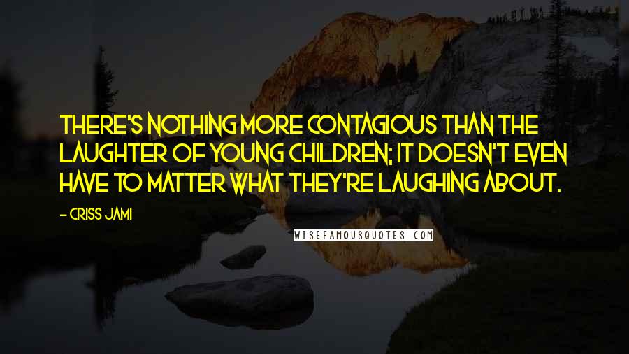 Criss Jami Quotes: There's nothing more contagious than the laughter of young children; it doesn't even have to matter what they're laughing about.