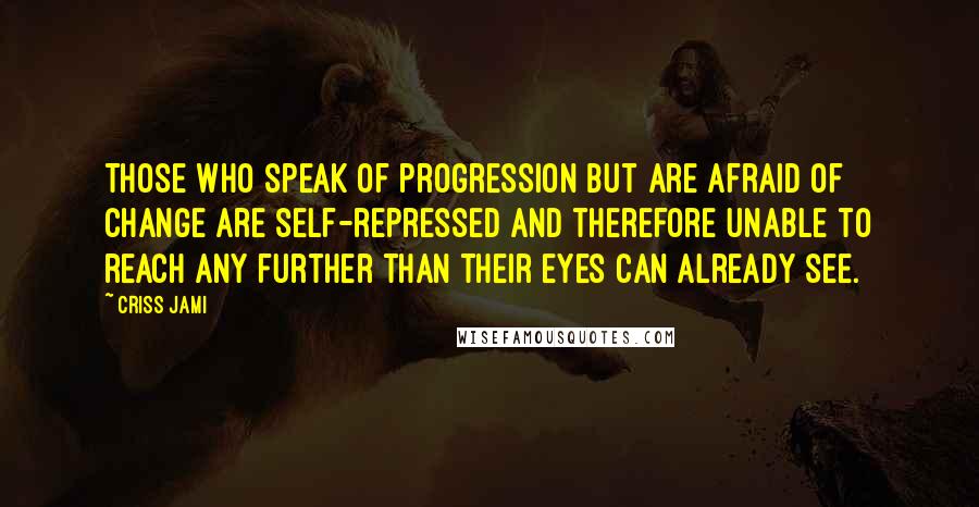 Criss Jami Quotes: Those who speak of progression but are afraid of change are self-repressed and therefore unable to reach any further than their eyes can already see.