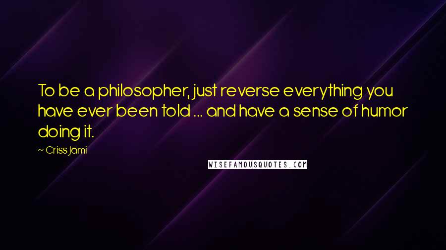 Criss Jami Quotes: To be a philosopher, just reverse everything you have ever been told ... and have a sense of humor doing it.