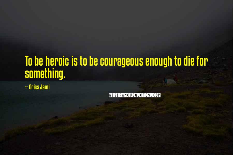 Criss Jami Quotes: To be heroic is to be courageous enough to die for something.