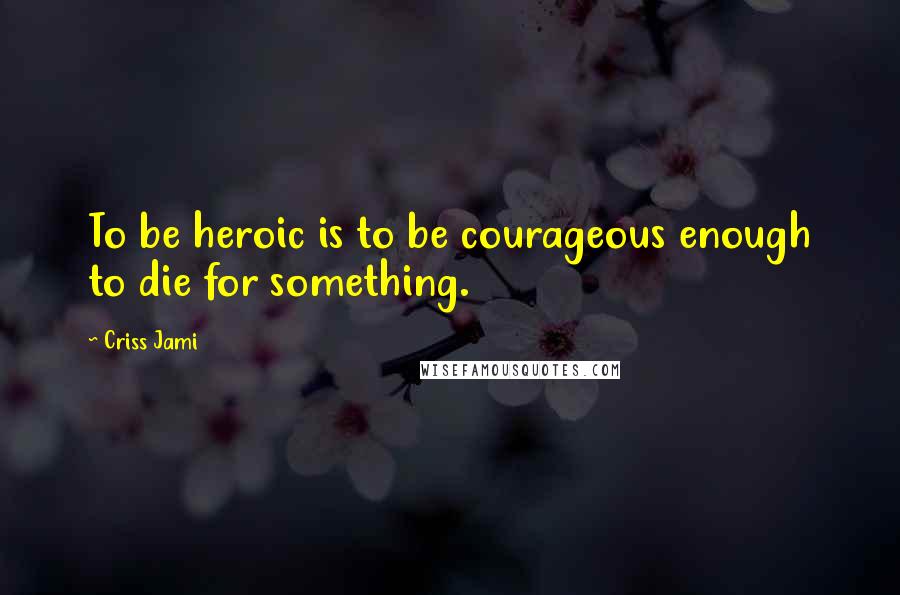 Criss Jami Quotes: To be heroic is to be courageous enough to die for something.