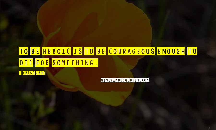 Criss Jami Quotes: To be heroic is to be courageous enough to die for something.