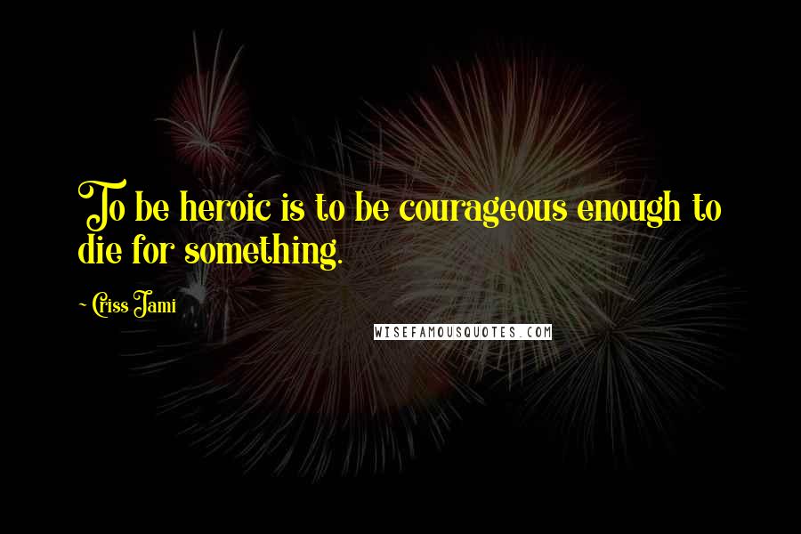 Criss Jami Quotes: To be heroic is to be courageous enough to die for something.