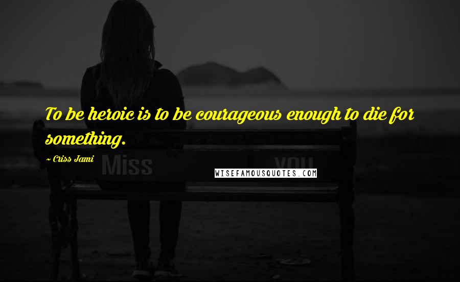 Criss Jami Quotes: To be heroic is to be courageous enough to die for something.