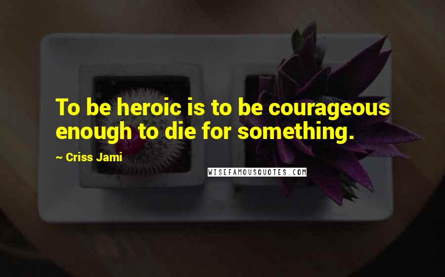 Criss Jami Quotes: To be heroic is to be courageous enough to die for something.