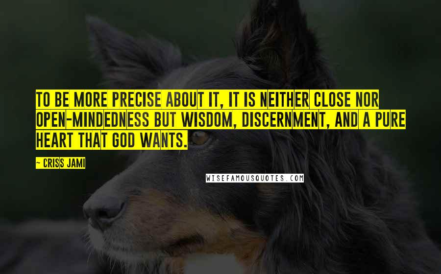 Criss Jami Quotes: To be more precise about it, it is neither close nor open-mindedness but wisdom, discernment, and a pure heart that God wants.