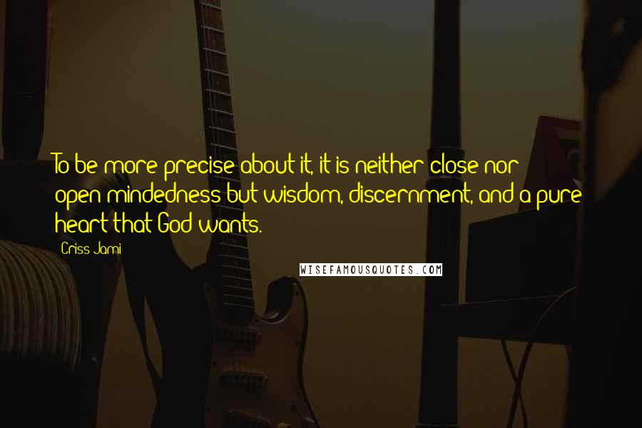 Criss Jami Quotes: To be more precise about it, it is neither close nor open-mindedness but wisdom, discernment, and a pure heart that God wants.