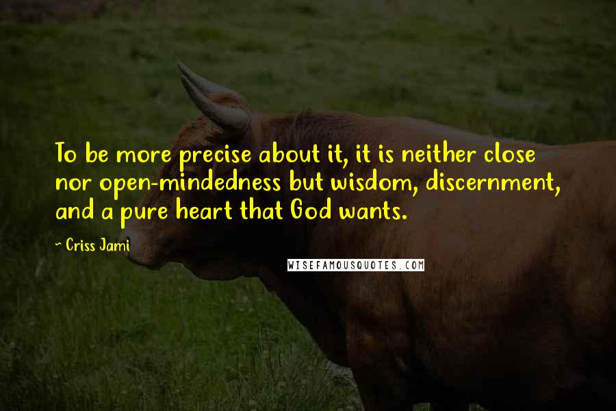 Criss Jami Quotes: To be more precise about it, it is neither close nor open-mindedness but wisdom, discernment, and a pure heart that God wants.