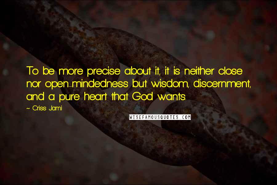 Criss Jami Quotes: To be more precise about it, it is neither close nor open-mindedness but wisdom, discernment, and a pure heart that God wants.