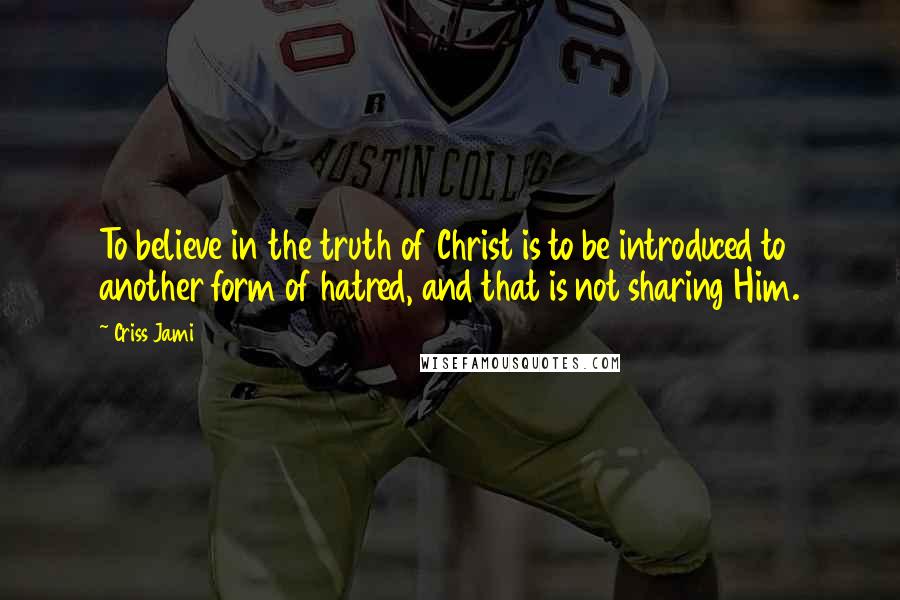 Criss Jami Quotes: To believe in the truth of Christ is to be introduced to another form of hatred, and that is not sharing Him.