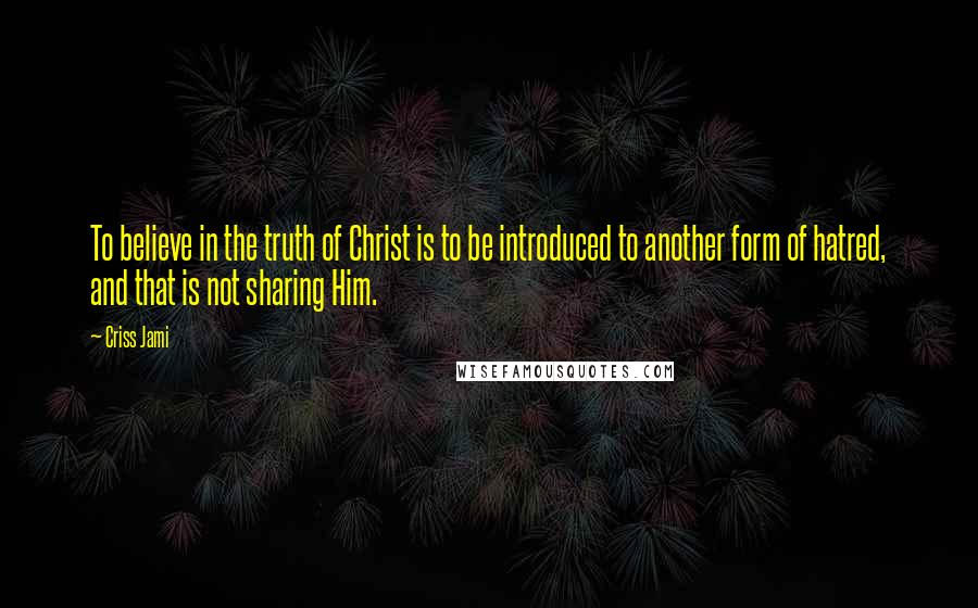 Criss Jami Quotes: To believe in the truth of Christ is to be introduced to another form of hatred, and that is not sharing Him.