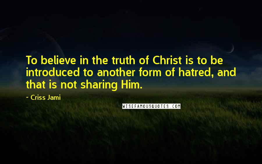 Criss Jami Quotes: To believe in the truth of Christ is to be introduced to another form of hatred, and that is not sharing Him.