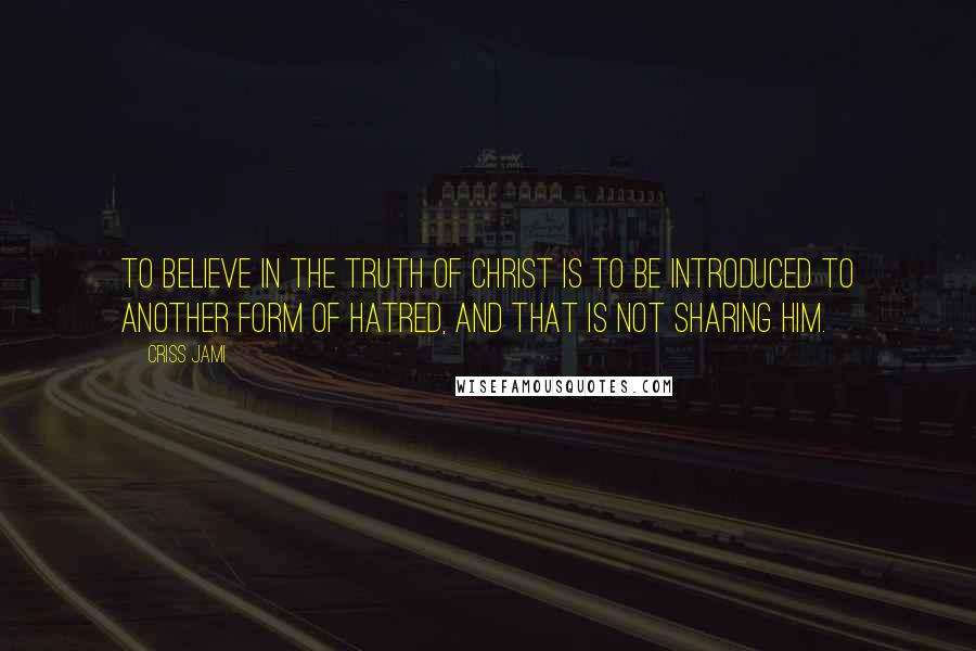 Criss Jami Quotes: To believe in the truth of Christ is to be introduced to another form of hatred, and that is not sharing Him.