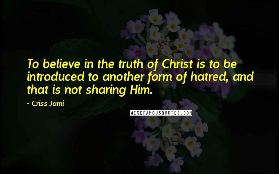 Criss Jami Quotes: To believe in the truth of Christ is to be introduced to another form of hatred, and that is not sharing Him.