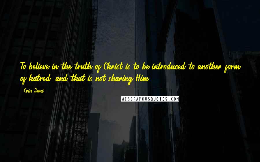 Criss Jami Quotes: To believe in the truth of Christ is to be introduced to another form of hatred, and that is not sharing Him.