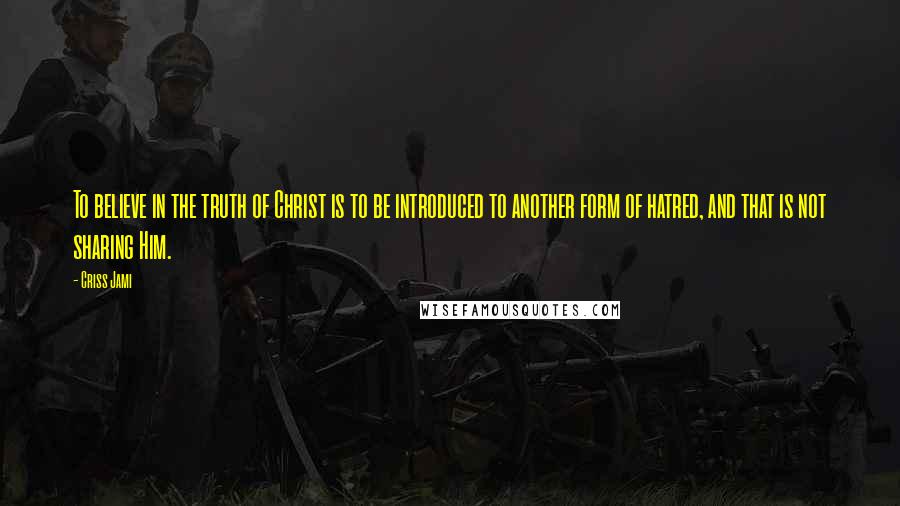 Criss Jami Quotes: To believe in the truth of Christ is to be introduced to another form of hatred, and that is not sharing Him.