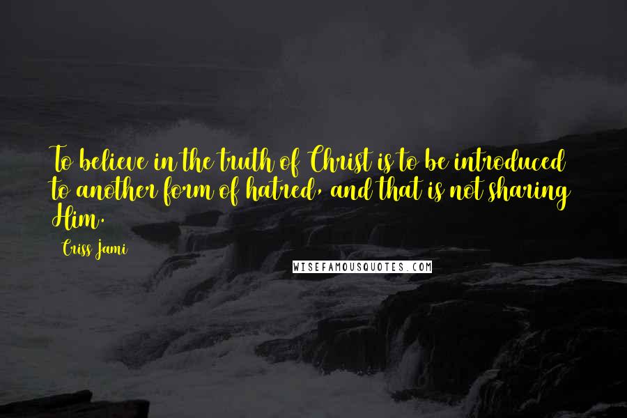 Criss Jami Quotes: To believe in the truth of Christ is to be introduced to another form of hatred, and that is not sharing Him.