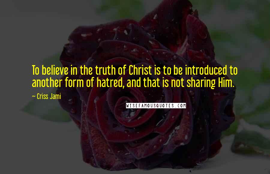 Criss Jami Quotes: To believe in the truth of Christ is to be introduced to another form of hatred, and that is not sharing Him.