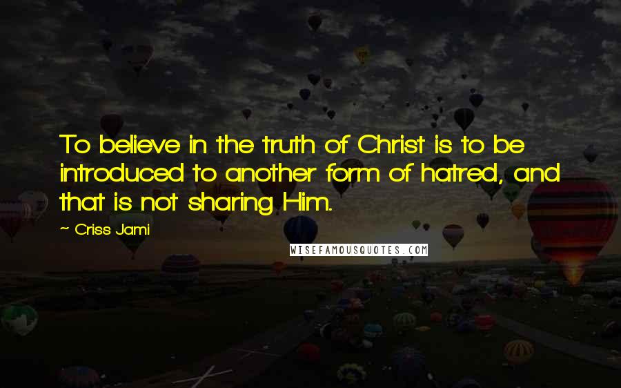 Criss Jami Quotes: To believe in the truth of Christ is to be introduced to another form of hatred, and that is not sharing Him.