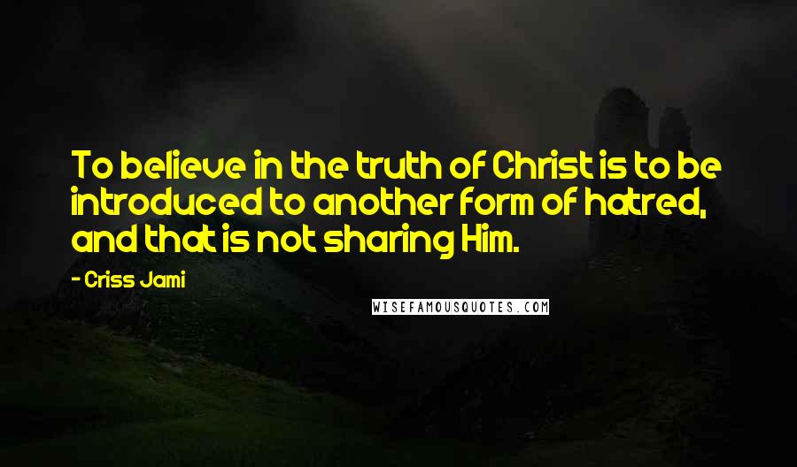 Criss Jami Quotes: To believe in the truth of Christ is to be introduced to another form of hatred, and that is not sharing Him.