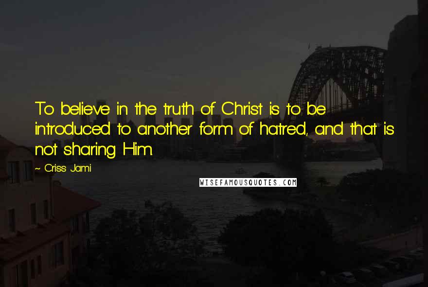 Criss Jami Quotes: To believe in the truth of Christ is to be introduced to another form of hatred, and that is not sharing Him.