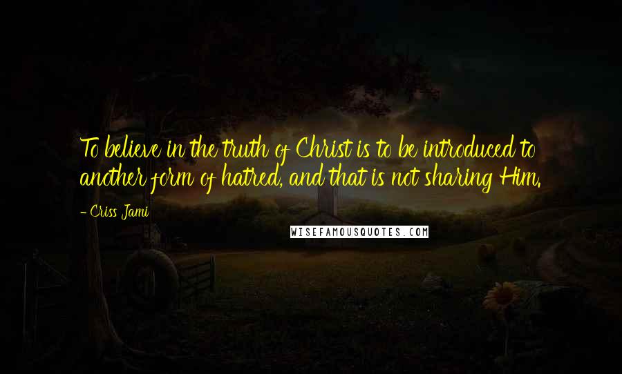 Criss Jami Quotes: To believe in the truth of Christ is to be introduced to another form of hatred, and that is not sharing Him.