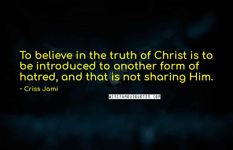 Criss Jami Quotes: To believe in the truth of Christ is to be introduced to another form of hatred, and that is not sharing Him.