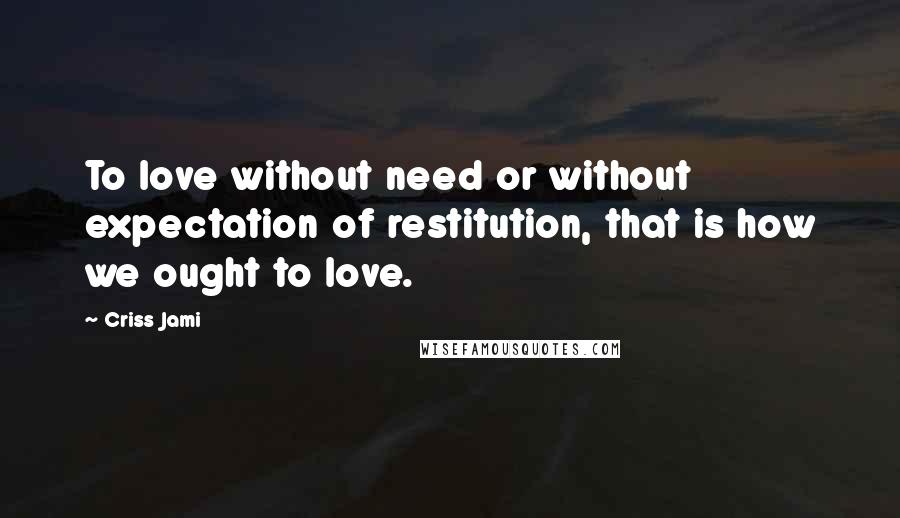 Criss Jami Quotes: To love without need or without expectation of restitution, that is how we ought to love.