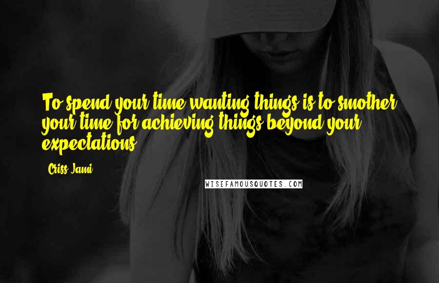 Criss Jami Quotes: To spend your time wanting things is to smother your time for achieving things beyond your expectations.