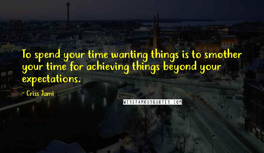 Criss Jami Quotes: To spend your time wanting things is to smother your time for achieving things beyond your expectations.