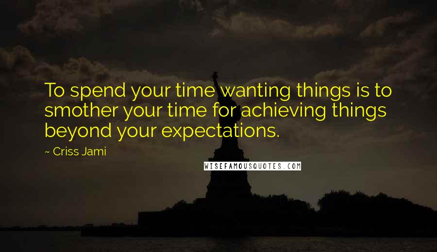 Criss Jami Quotes: To spend your time wanting things is to smother your time for achieving things beyond your expectations.