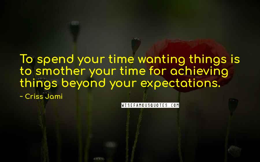 Criss Jami Quotes: To spend your time wanting things is to smother your time for achieving things beyond your expectations.