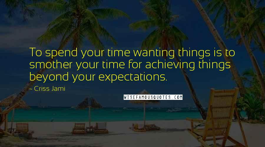 Criss Jami Quotes: To spend your time wanting things is to smother your time for achieving things beyond your expectations.