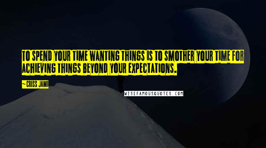 Criss Jami Quotes: To spend your time wanting things is to smother your time for achieving things beyond your expectations.