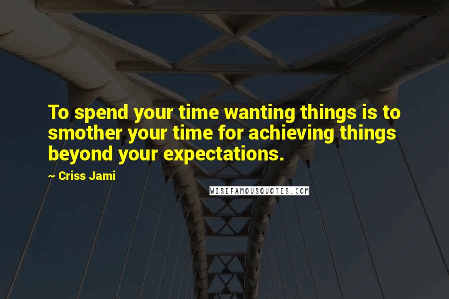 Criss Jami Quotes: To spend your time wanting things is to smother your time for achieving things beyond your expectations.