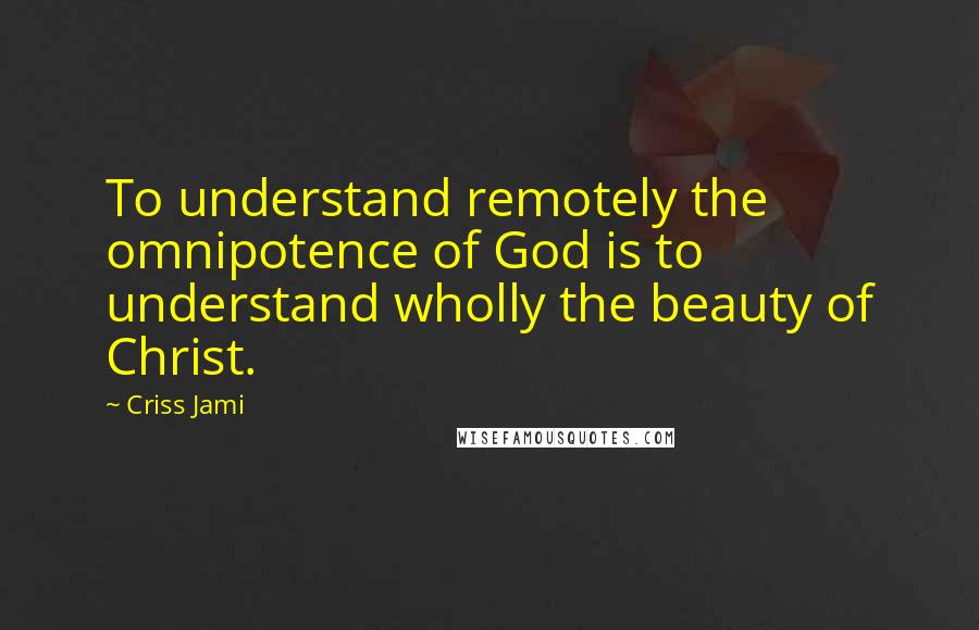 Criss Jami Quotes: To understand remotely the omnipotence of God is to understand wholly the beauty of Christ.