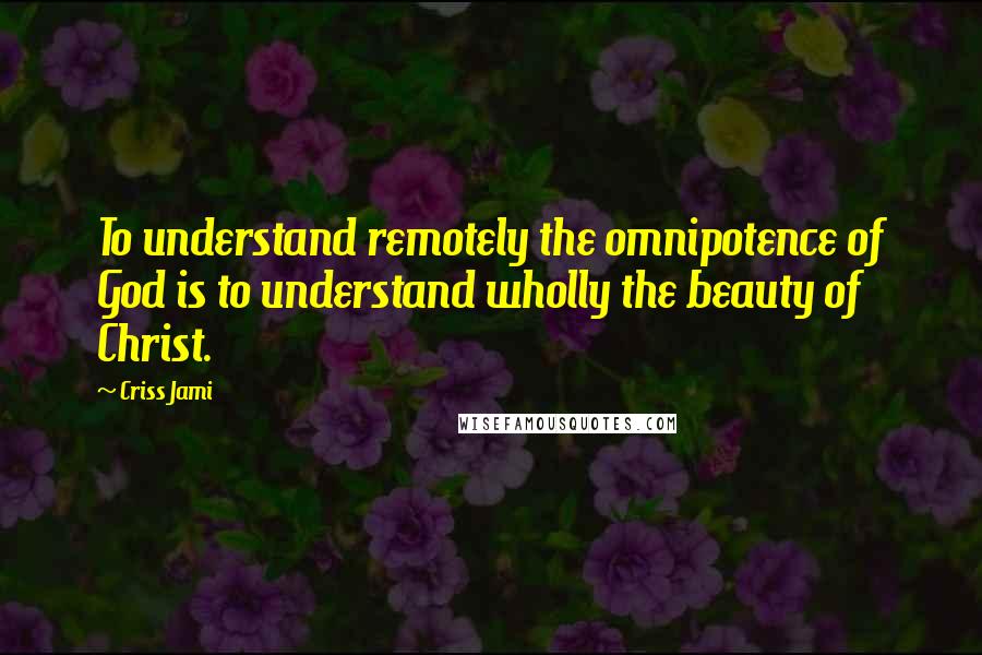 Criss Jami Quotes: To understand remotely the omnipotence of God is to understand wholly the beauty of Christ.