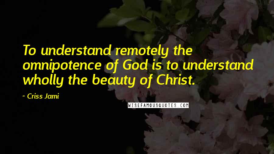 Criss Jami Quotes: To understand remotely the omnipotence of God is to understand wholly the beauty of Christ.
