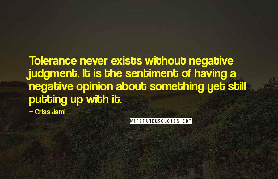 Criss Jami Quotes: Tolerance never exists without negative judgment. It is the sentiment of having a negative opinion about something yet still putting up with it.