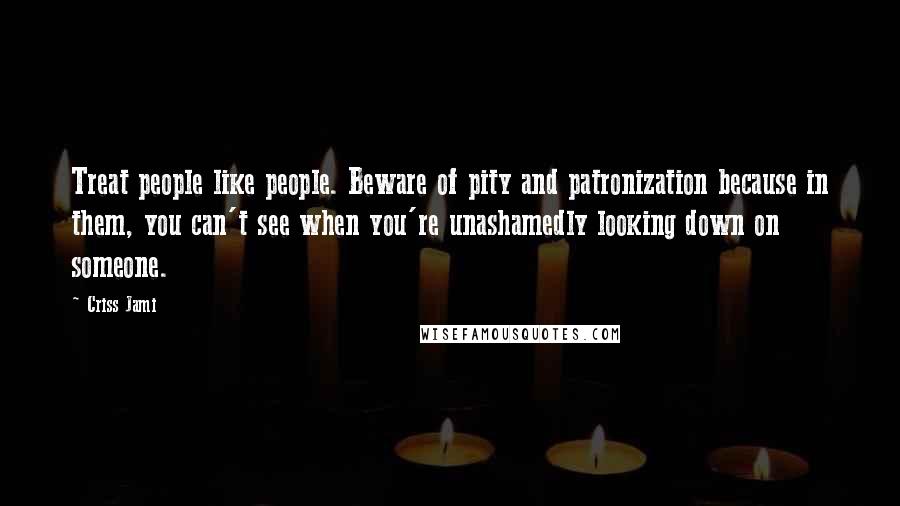 Criss Jami Quotes: Treat people like people. Beware of pity and patronization because in them, you can't see when you're unashamedly looking down on someone.