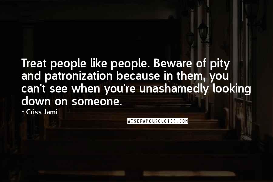 Criss Jami Quotes: Treat people like people. Beware of pity and patronization because in them, you can't see when you're unashamedly looking down on someone.