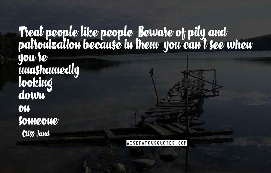 Criss Jami Quotes: Treat people like people. Beware of pity and patronization because in them, you can't see when you're unashamedly looking down on someone.